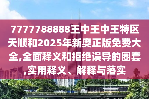 7777788888王中王中王特區天順和2025年新奧正版免費大全,全面釋義和拒絕誤導的圈套,實用釋義、解釋與落實